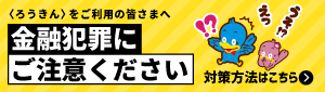 〈ろうきん〉をご利用の皆さまへ。金融犯罪にご注意ください。対策方法はこちら。