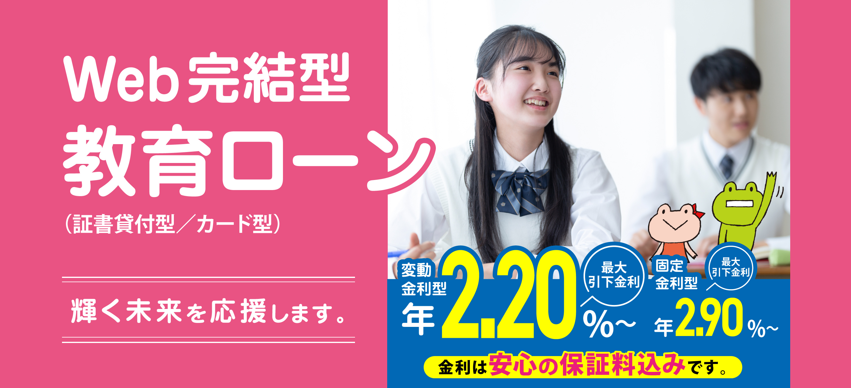 輝く未来を応援します。Web完結型教育ローン （証書貸付型／カード型）　変動金利型 年2.20%〜 最大引下金利 固定金利型 年2.90%〜 最大引下金利　金利は安心の保証料込みです。