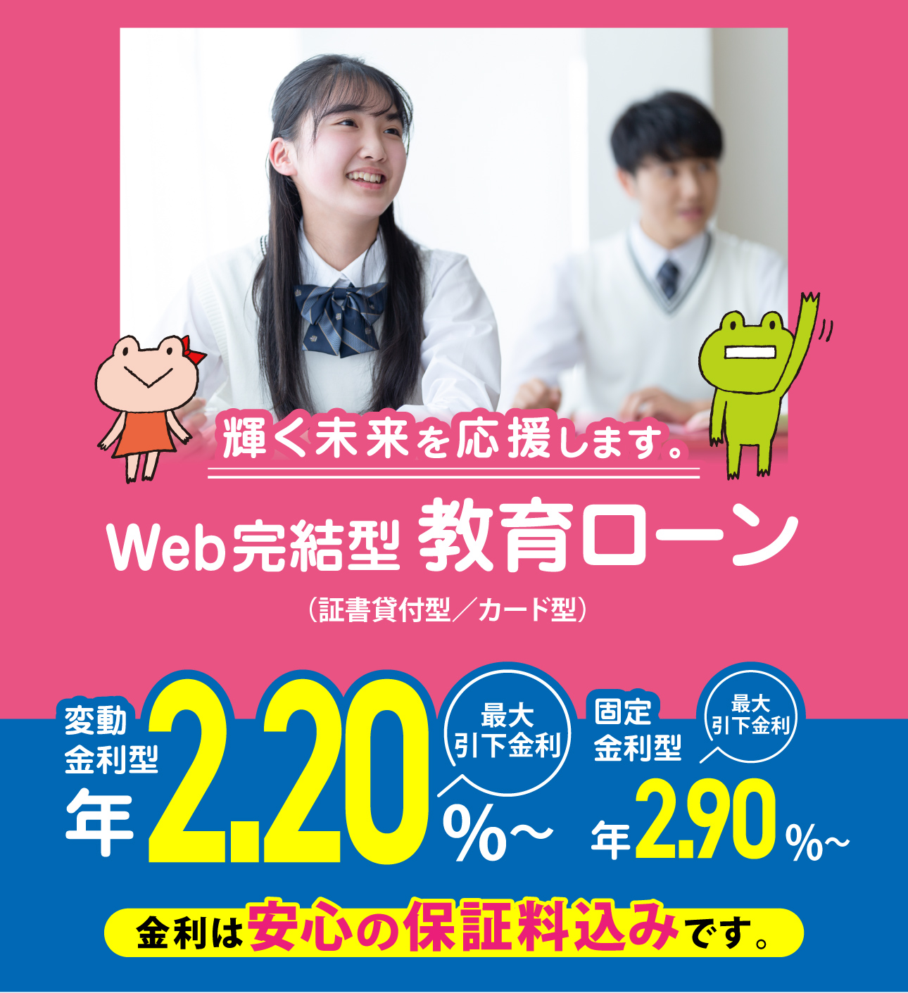 輝く未来を応援します。Web完結型教育ローン （証書貸付型／カード型）　変動金利型 年2.20%〜 最大引下金利 固定金利型 年2.90%〜 最大引下金利　金利は安心の保証料込みです。