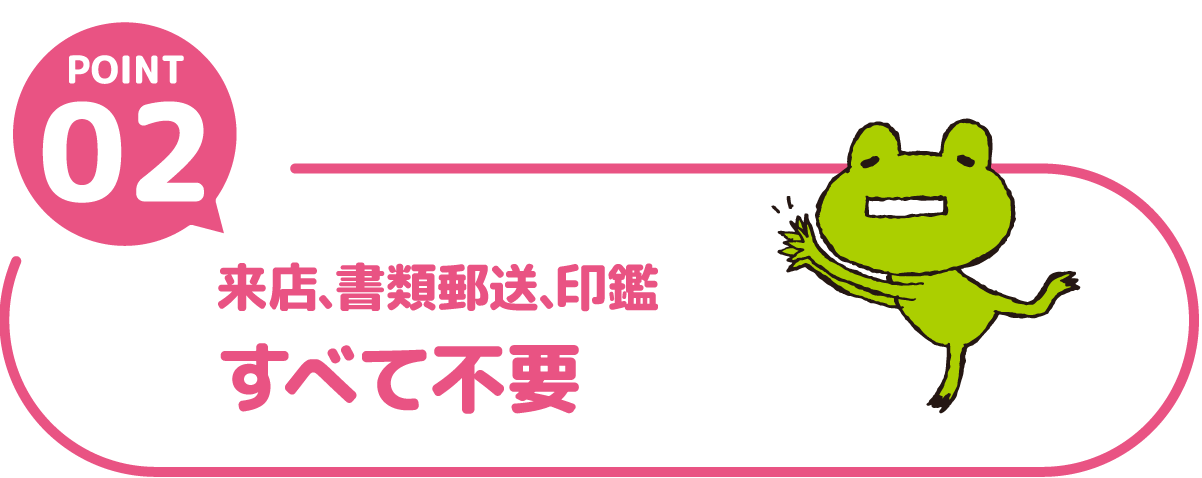 POINT02 来店、書類郵送、印鑑すべて不要